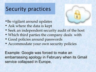 Security practices

•Be vigilant around updates
• Ask where the data is kept
• Seek an independent security audit of the host
• Which third parties the company deals with
• Good policies around passwords
• Accommodate your own security policies

Example: Google was forced to make an
embarrassing apology in February when its Gmail
service collapsed in Europe,
 