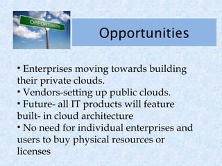 Opportunities

• Enterprises moving towards building
their private clouds.
• Vendors-setting up public clouds.
• Future- all IT products will feature
built- in cloud architecture
• No need for individual enterprises and
users to buy physical resources or
licenses
 