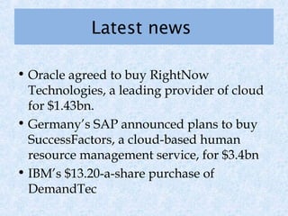 Latest news

• Oracle agreed to buy RightNow
  Technologies, a leading provider of cloud
  for $1.43bn.
• Germany’s SAP announced plans to buy
  SuccessFactors, a cloud-based human
  resource management service, for $3.4bn
• IBM’s $13.20-a-share purchase of
  DemandTec
 