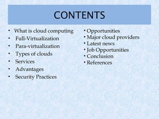 CONTENTS
• What is cloud computing   • Opportunities
• Full-Virtualization       • Major cloud providers
• Para-virtualization       • Latest news
                            • Job Opportunities
• Types of clouds           • Conclusion
• Services                  • References
• Advantages
• Security Practices
 