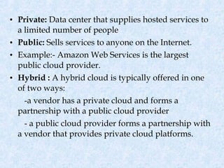 • Private: Data center that supplies hosted services to
  a limited number of people
• Public: Sells services to anyone on the Internet.
• Example:- Amazon Web Services is the largest
  public cloud provider.
• Hybrid : A hybrid cloud is typically offered in one
  of two ways:
    -a vendor has a private cloud and forms a
  partnership with a public cloud provider
    - a public cloud provider forms a partnership with
  a vendor that provides private cloud platforms.
 