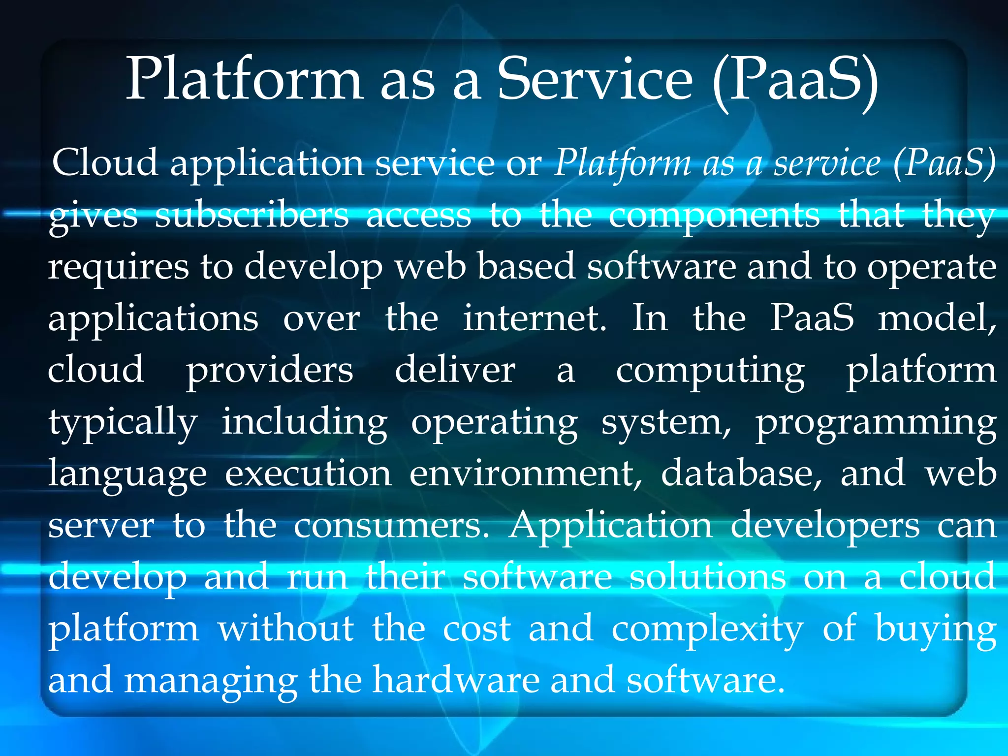 Platform as a Service (PaaS)
Cloud application service or Platform as a service (PaaS)
gives subscribers access to the components that they
requires to develop web based software and to operate
applications over the internet. In the PaaS model,
cloud providers deliver a computing platform
typically including operating system, programming
language execution environment, database, and web
server to the consumers. Application developers can
develop and run their software solutions on a cloud
platform without the cost and complexity of buying
and managing the hardware and software.
 