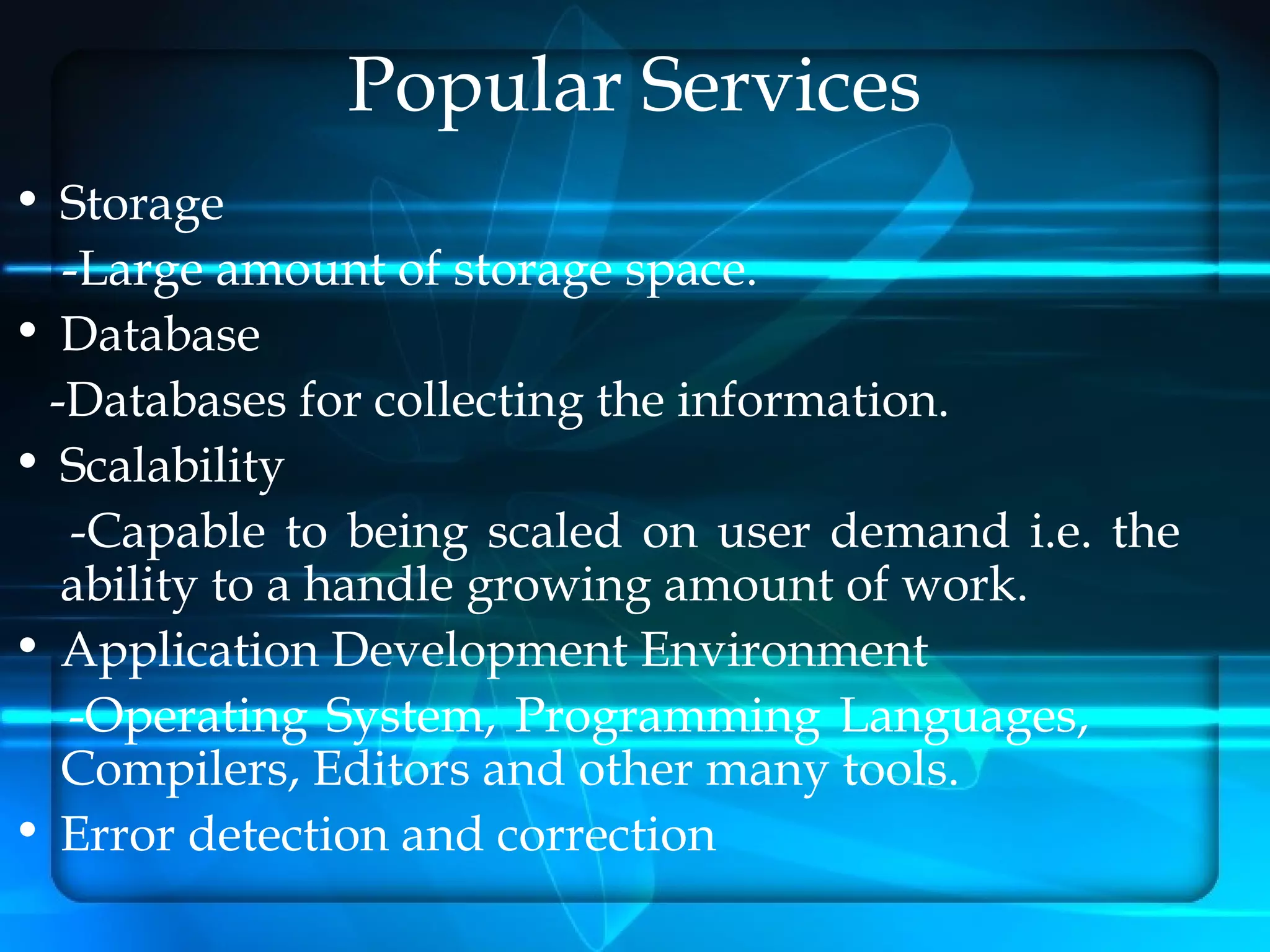 Popular Services
• Storage
  -Large amount of storage space.
• Database
 -Databases for collecting the information.
• Scalability
   -Capable to being scaled on user demand i.e. the
  ability to a handle growing amount of work.
• Application Development Environment
  -Operating System, Programming Languages,
  Compilers, Editors and other many tools.
• Error detection and correction
 