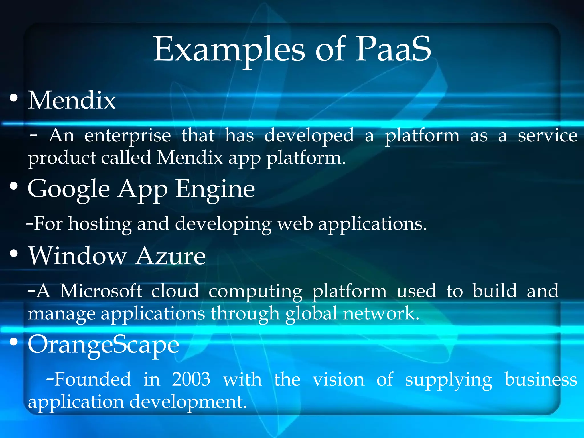 Examples of PaaS
• Mendix
  - An enterprise  that has developed a platform as a service
  product called Mendix app platform.
• Google App Engine
  -For hosting and developing web applications.
• Window Azure
  -A Microsoft cloud computing platform used      to build and
  manage applications through global network.
• OrangeScape
   -Founded in 2003    with the vision of supplying business
  application development.
 