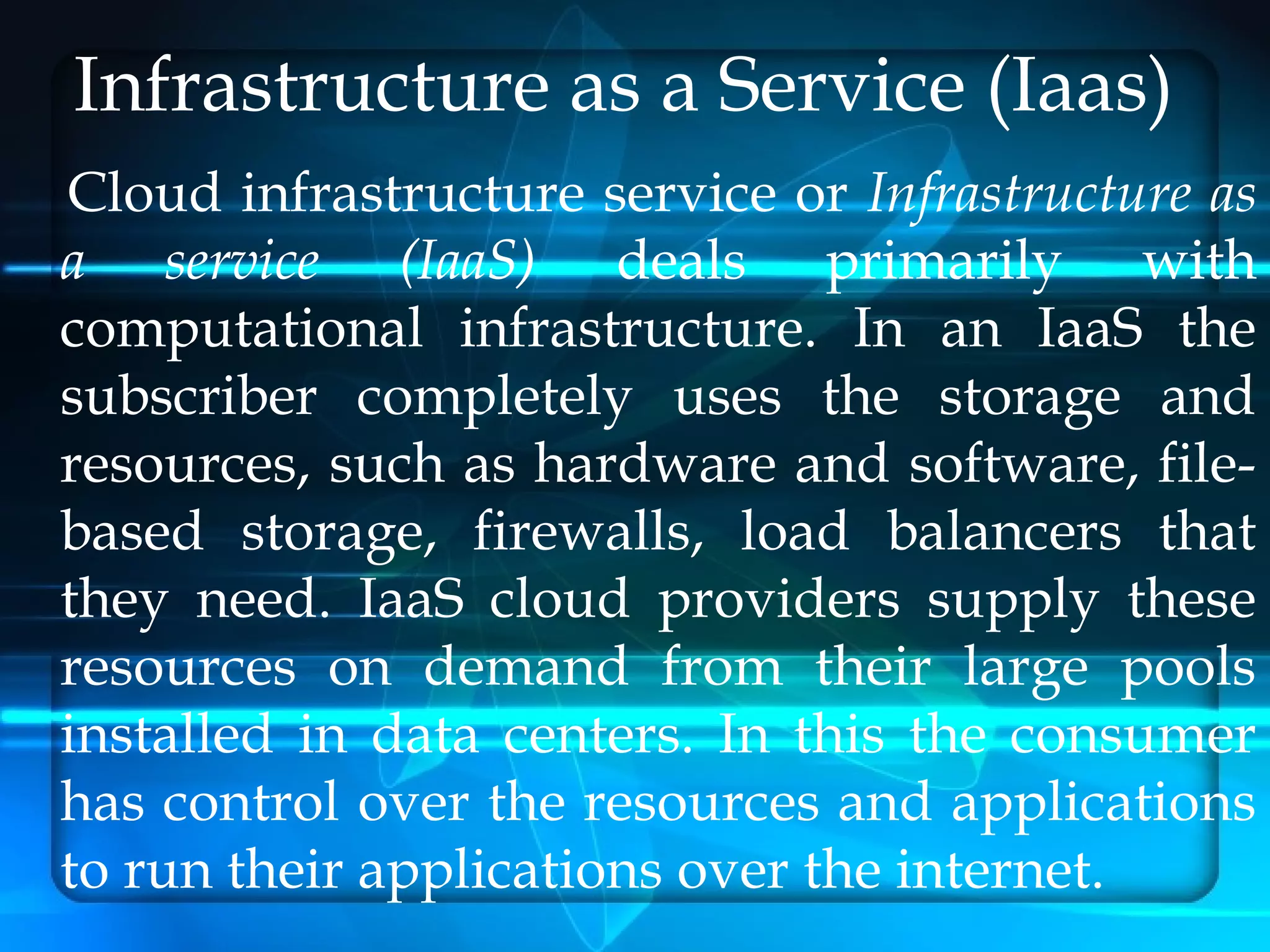 Infrastructure as a Service (Iaas)
Cloud infrastructure service or Infrastructure as
a service (IaaS) deals primarily with
computational infrastructure. In an IaaS the
subscriber completely uses the storage and
resources, such as hardware and software, file-
based storage, firewalls, load balancers that
they need. IaaS cloud providers supply these
resources on demand from their large pools
installed in data centers. In this the consumer
has control over the resources and applications
to run their applications over the internet.
 