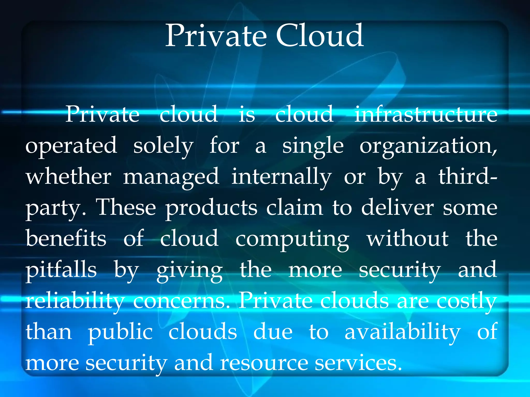 Private Cloud

    Private cloud is cloud infrastructure
operated solely for a single organization,
whether managed internally or by a third-
party. These products claim to deliver some
benefits of cloud computing without the
pitfalls by giving the more security and
reliability concerns. Private clouds are costly
than public clouds due to availability of
more security and resource services.
 