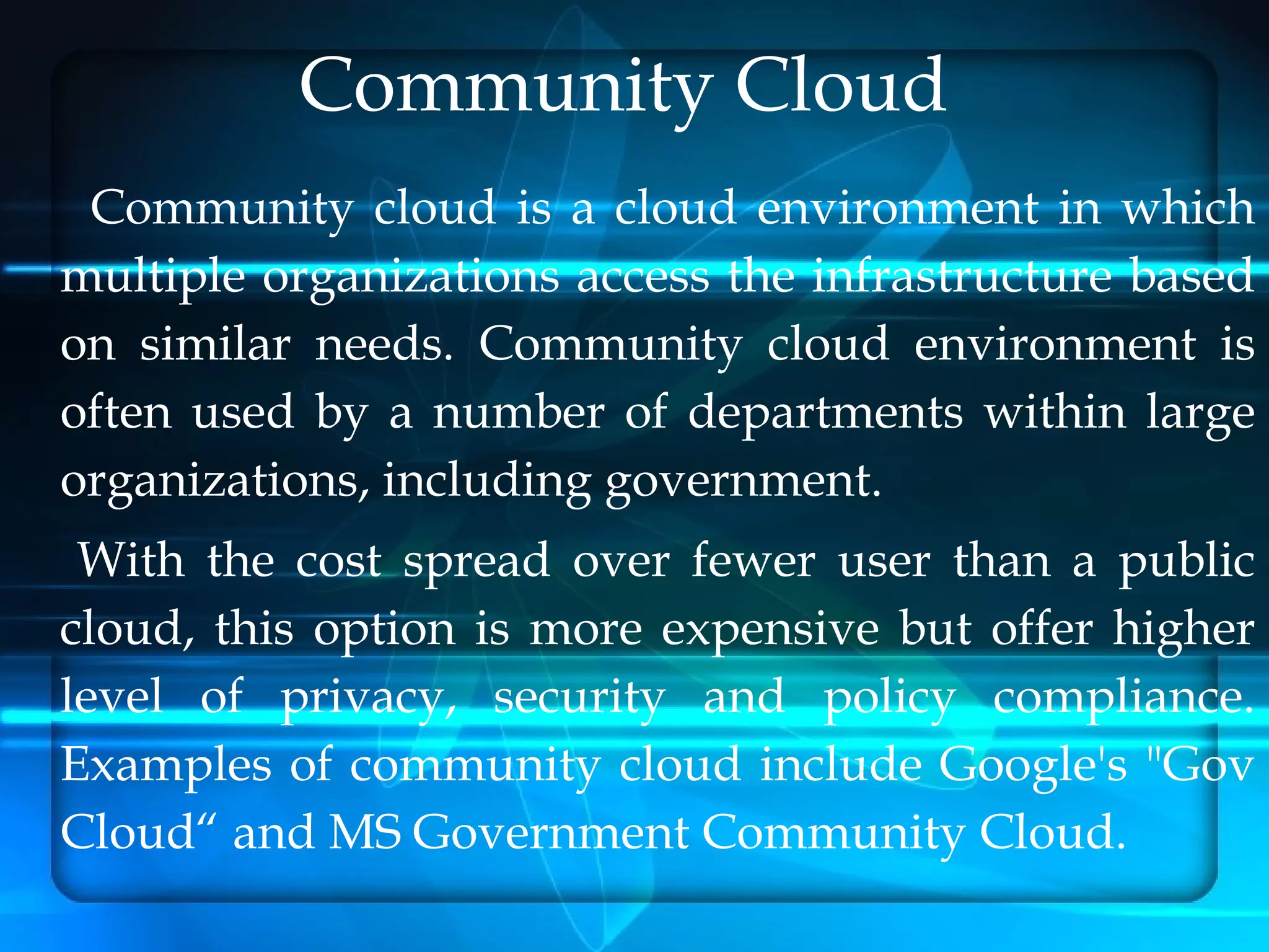 Community Cloud
 Community cloud is a cloud environment in which
multiple organizations access the infrastructure based
on similar needs. Community cloud environment is
often used by a number of departments within large
organizations, including government.
 With the cost spread over fewer user than a public
cloud, this option is more expensive but offer higher
level of privacy, security and policy compliance.
Examples of community cloud include Google's "Gov
Cloud“ and MS Government Community Cloud.
 