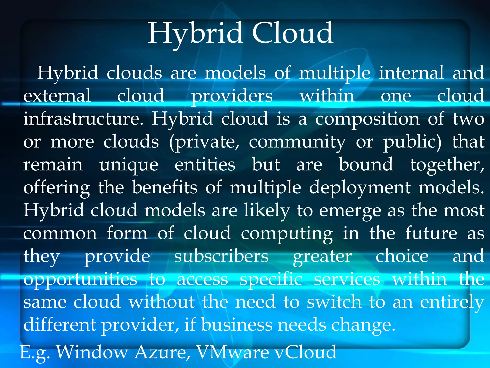 Hybrid Cloud
  Hybrid clouds are models of multiple internal and
external cloud providers within one cloud
infrastructure. Hybrid cloud is a composition of two
or more clouds (private, community or public) that
remain unique entities but are bound together,
offering the benefits of multiple deployment models.
Hybrid cloud models are likely to emerge as the most
common form of cloud computing in the future as
they provide subscribers greater choice and
opportunities to access specific services within the
same cloud without the need to switch to an entirely
different provider, if business needs change.
E.g. Window Azure, VMware vCloud
 