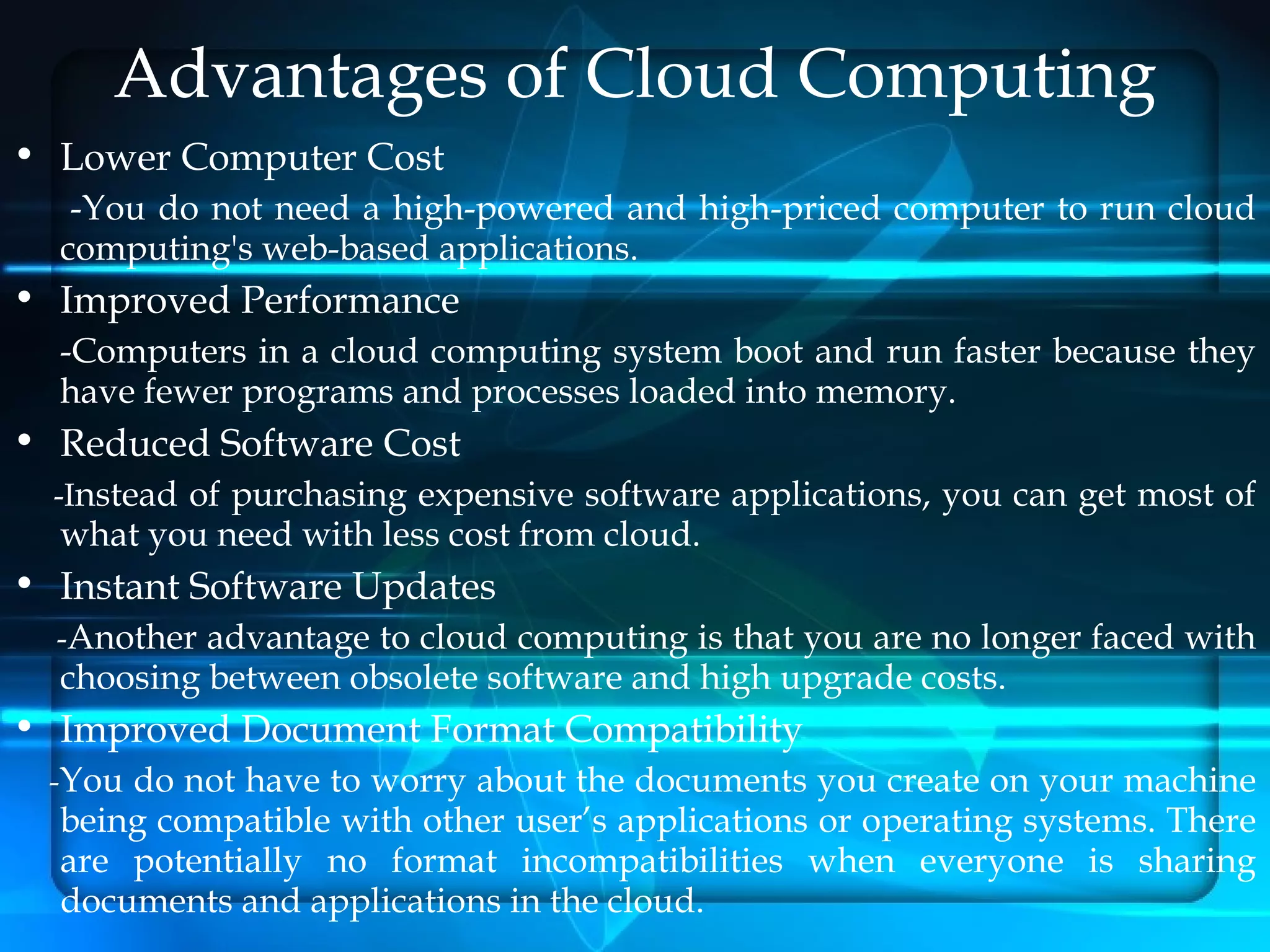 Advantages of Cloud Computing
• Lower Computer Cost
   -You do not need a high-powered and high-priced computer to run cloud
  computing's web-based applications.
• Improved Performance
  -Computers in a cloud computing system boot and run faster because they
  have fewer programs and processes loaded into memory.
• Reduced Software Cost
  -Instead of purchasing expensive software applications, you can get most of
  what you need with less cost from cloud.
• Instant Software Updates
  -Another advantage to cloud computing is that you are no longer faced with
  choosing between obsolete software and high upgrade costs.
• Improved Document Format Compatibility
 -You do not have to worry about the documents you create on your machine
  being compatible with other user’s applications or operating systems. There
  are potentially no format incompatibilities when everyone is sharing
  documents and applications in the cloud.
 