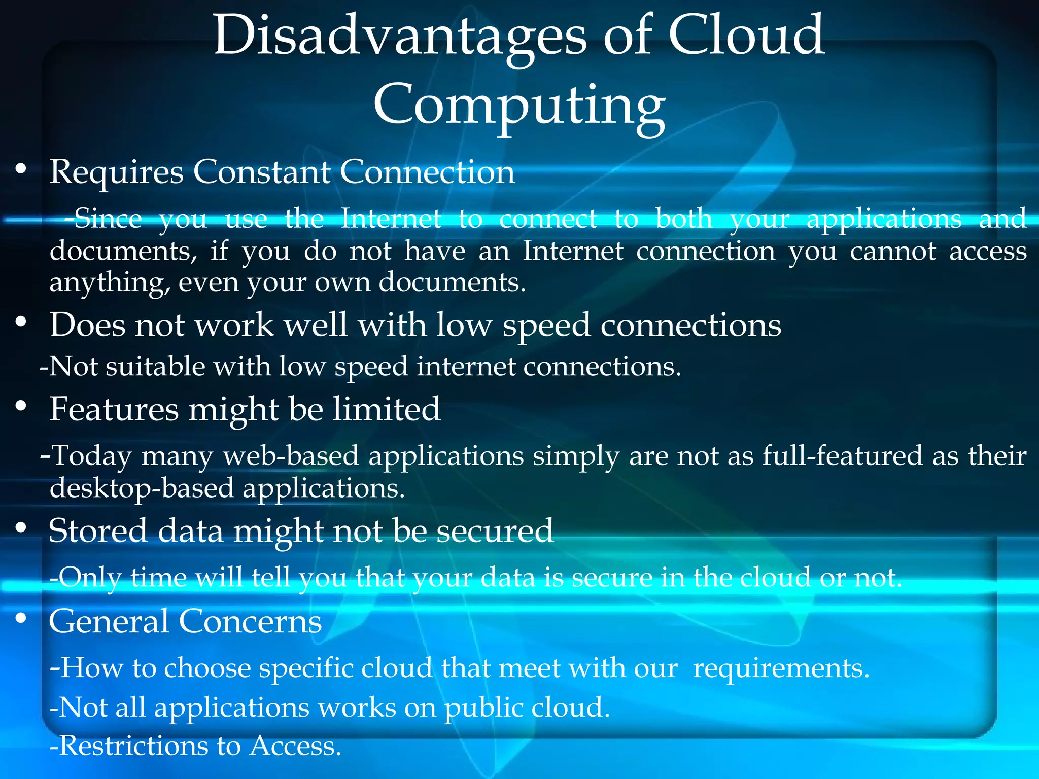 Disadvantages of Cloud
                    Computing
• Requires Constant Connection
   -Since you use the Internet to connect to both your applications and
  documents, if you do not have an Internet connection you cannot access
  anything, even your own documents.
• Does not work well with low speed connections
  -Not suitable with low speed internet connections.
• Features might be limited
 -Today many web-based applications simply are not as full-featured as their
  desktop-based applications.
• Stored data might not be secured
  -Only time will tell you that your data is secure in the cloud or not.
• General Concerns
  -How to choose specific cloud that meet with our requirements.
  -Not all applications works on public cloud.
  -Restrictions to Access.
 