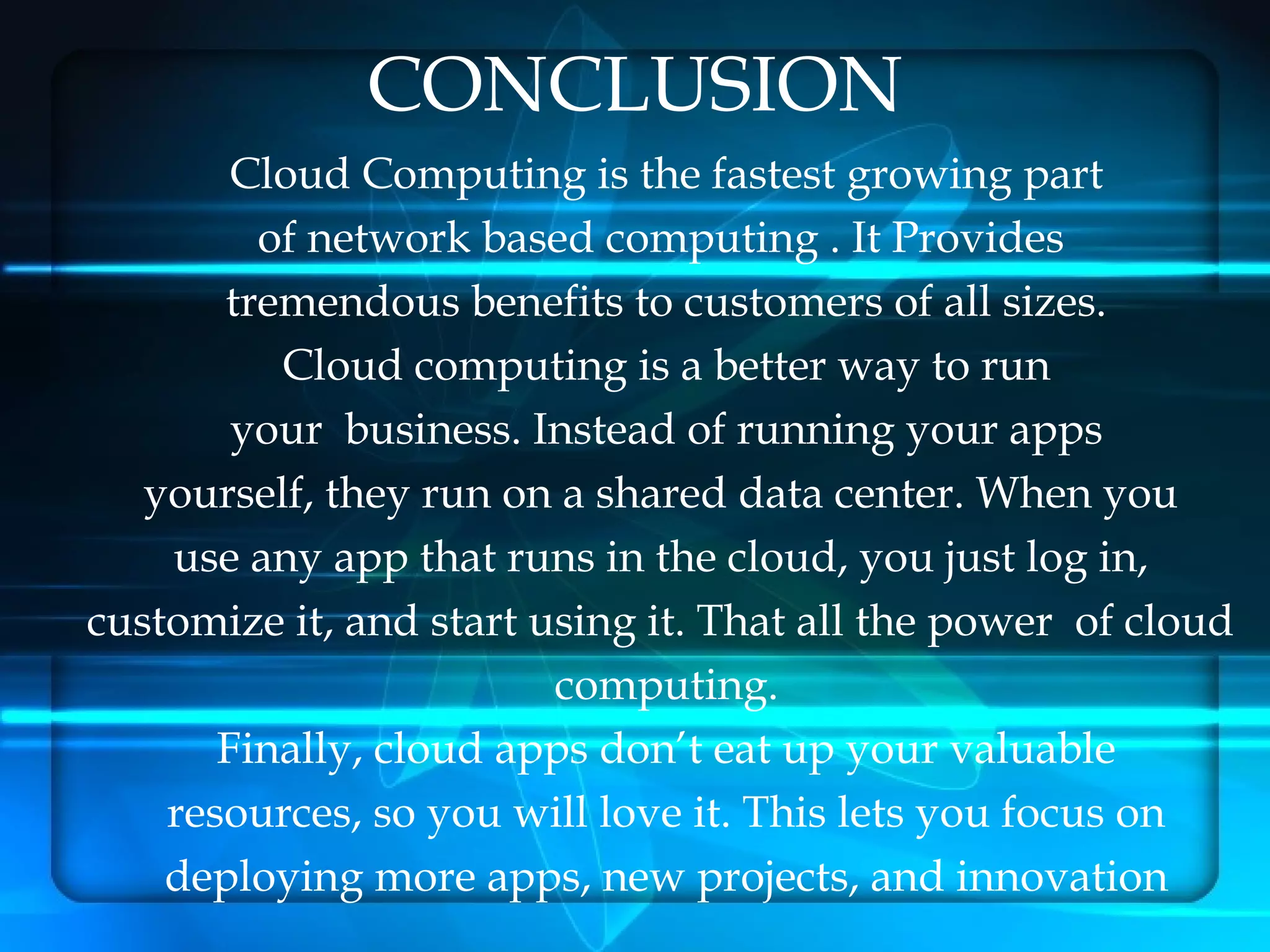 CONCLUSION
        Cloud Computing is the fastest growing part
         of network based computing . It Provides
       tremendous benefits to customers of all sizes.
          Cloud computing is a better way to run
        your  business. Instead of running your apps
   yourself, they run on a shared data center. When you
    use any app that runs in the cloud, you just log in,
customize it, and start using it. That all the power of cloud
                         computing.
       Finally, cloud apps don’t eat up your valuable
    resources, so you will love it. This lets you focus on
    deploying more apps, new projects, and innovation
 