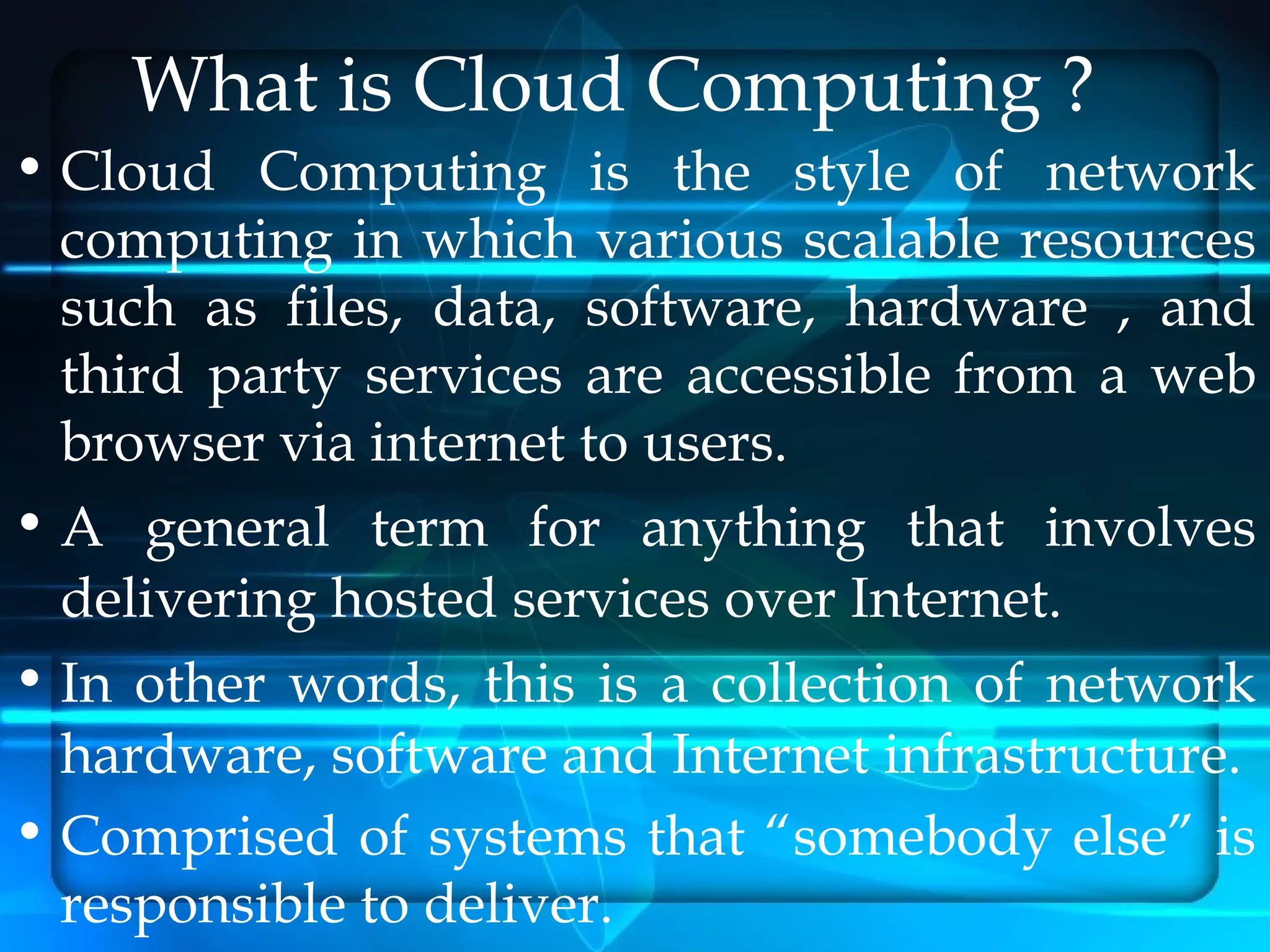 What is Cloud Computing ?
• Cloud Computing is the style of network
  computing in which various scalable resources
  such as files, data, software, hardware , and
  third party services are accessible from a web
  browser via internet to users.
• A general term for anything that involves
  delivering hosted services over Internet.
• In other words, this is a collection of network
  hardware, software and Internet infrastructure.
• Comprised of systems that “somebody else” is
  responsible to deliver.
 