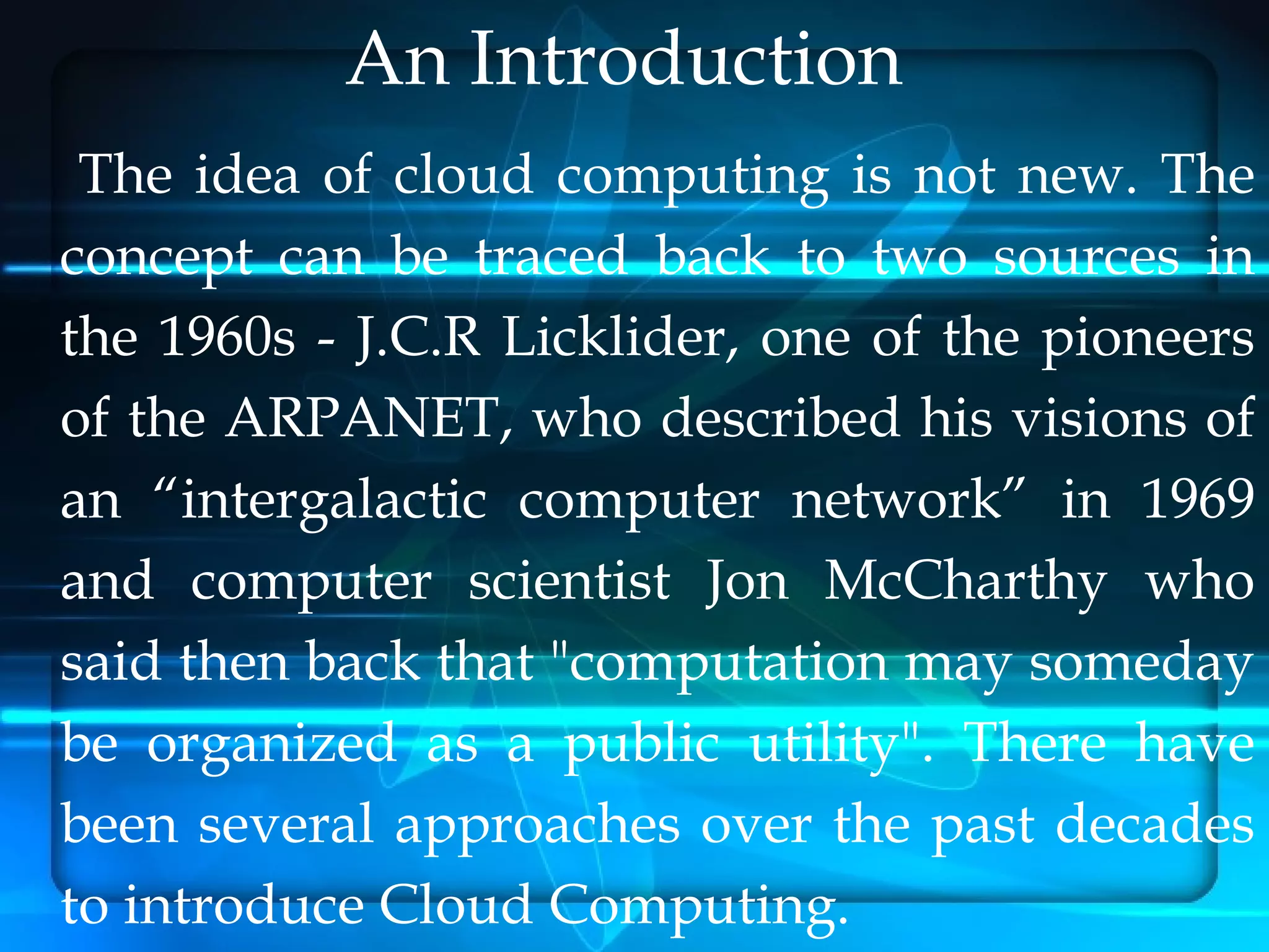 An Introduction
 The idea of cloud computing is not new. The
concept can be traced back to two sources in
the 1960s - J.C.R Licklider, one of the pioneers
of the ARPANET, who described his visions of
an “intergalactic computer network” in 1969
and computer scientist Jon McCharthy who
said then back that "computation may someday
be organized as a public utility". There have
been several approaches over the past decades
to introduce Cloud Computing.
 