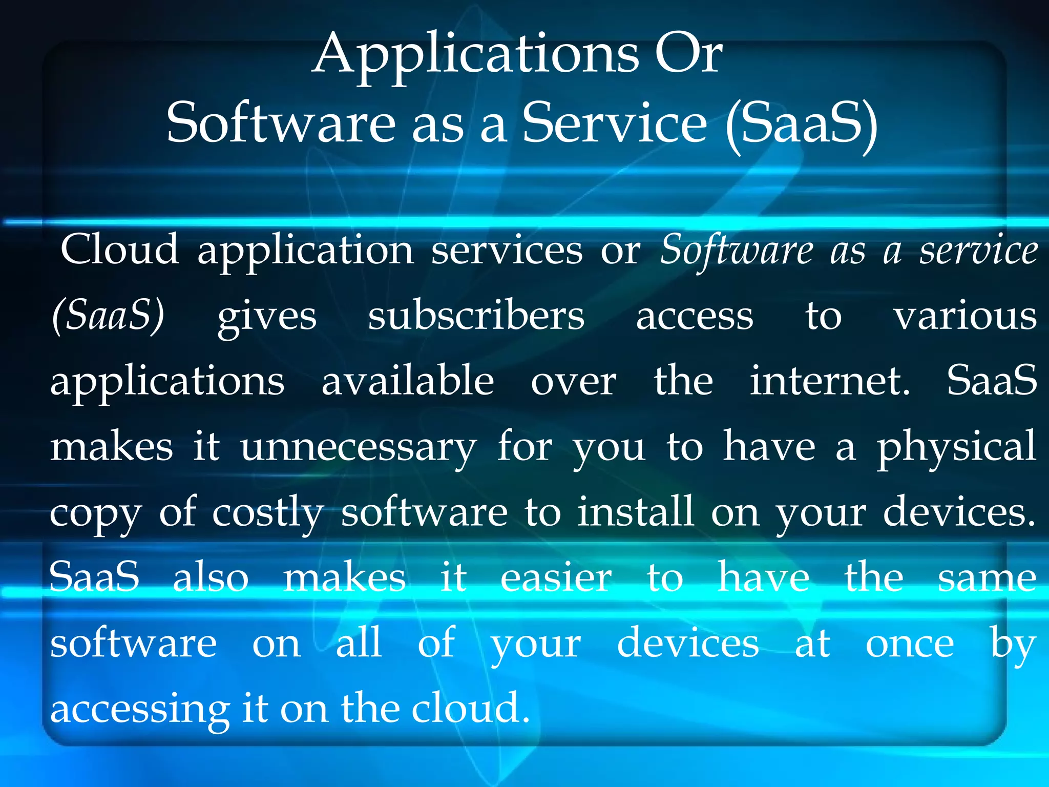 Applications Or
      Software as a Service (SaaS)

 Cloud application services or Software as a service
(SaaS) gives subscribers access to various
applications available over the internet. SaaS
makes it unnecessary for you to have a physical
copy of costly software to install on your devices.
SaaS also makes it easier to have the same
software on all of your devices at once by
accessing it on the cloud.
 