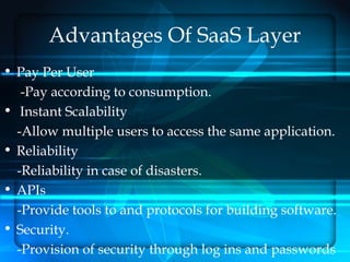 Advantages Of SaaS Layer
• Pay Per User
   -Pay according to consumption.
• Instant Scalability
  -Allow multiple users to access the same application.
• Reliability
  -Reliability in case of disasters.
• APIs
  -Provide tools to and protocols for building software.
• Security.
  -Provision of security through log ins and passwords
 