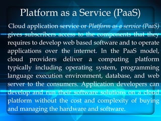 Platform as a Service (PaaS)
Cloud application service or Platform as a service (PaaS)
gives subscribers access to the components that they
requires to develop web based software and to operate
applications over the internet. In the PaaS model,
cloud providers deliver a computing platform
typically including operating system, programming
language execution environment, database, and web
server to the consumers. Application developers can
develop and run their software solutions on a cloud
platform without the cost and complexity of buying
and managing the hardware and software.
 