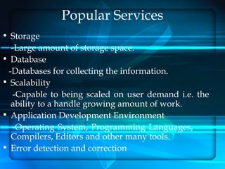 Popular Services
• Storage
  -Large amount of storage space.
• Database
 -Databases for collecting the information.
• Scalability
   -Capable to being scaled on user demand i.e. the
  ability to a handle growing amount of work.
• Application Development Environment
  -Operating System, Programming Languages,
  Compilers, Editors and other many tools.
• Error detection and correction
 