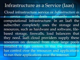 Infrastructure as a Service (Iaas)
Cloud infrastructure service or Infrastructure as
a service (IaaS) deals primarily with
computational infrastructure. In an IaaS the
subscriber completely uses the storage and
resources, such as hardware and software, file-
based storage, firewalls, load balancers that
they need. IaaS cloud providers supply these
resources on demand from their large pools
installed in data centers. In this the consumer
has control over the resources and applications
to run their applications over the internet.
 
