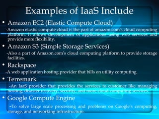 Examples of IaaS Include
• Amazon EC2 (Elastic Compute Cloud)
 -Amazon elastic compute cloud is the part of amazon.com's cloud computing
  platform. It allows development of applications using web services and
  provide more flexibility.
• Amazon S3 (Simple Storage Services)
  -Also a part of Amazon.com’s cloud computing platform to provide storage
  facilities.
• Rackspace
 -A web application hosting provider that bills on utility computing.
• Terremark
   -An IaaS provider that provides the services to customer like managing
  hosting, disaster recovery, security, and more cloud computing services.
• Google Compute Engine
  -To solve large scale processing   and problems on Google’s computing,
  storage, and networking infrastructure.
 