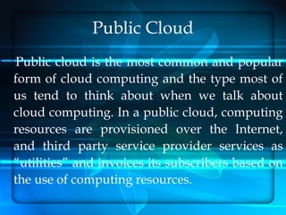 Public Cloud
Public cloud is the most common and popular
form of cloud computing and the type most of
us tend to think about when we talk about
cloud computing. In a public cloud, computing
resources are provisioned over the Internet,
and third party service provider services as
“utilities” and invoices its subscribers based on
the use of computing resources.
 