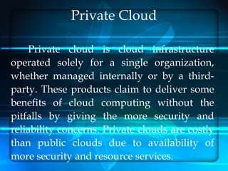 Private Cloud

    Private cloud is cloud infrastructure
operated solely for a single organization,
whether managed internally or by a third-
party. These products claim to deliver some
benefits of cloud computing without the
pitfalls by giving the more security and
reliability concerns. Private clouds are costly
than public clouds due to availability of
more security and resource services.
 