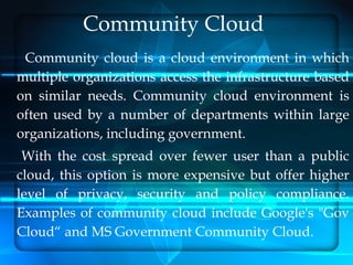 Community Cloud
 Community cloud is a cloud environment in which
multiple organizations access the infrastructure based
on similar needs. Community cloud environment is
often used by a number of departments within large
organizations, including government.
 With the cost spread over fewer user than a public
cloud, this option is more expensive but offer higher
level of privacy, security and policy compliance.
Examples of community cloud include Google's "Gov
Cloud“ and MS Government Community Cloud.
 