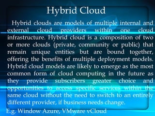 Hybrid Cloud
  Hybrid clouds are models of multiple internal and
external cloud providers within one cloud
infrastructure. Hybrid cloud is a composition of two
or more clouds (private, community or public) that
remain unique entities but are bound together,
offering the benefits of multiple deployment models.
Hybrid cloud models are likely to emerge as the most
common form of cloud computing in the future as
they provide subscribers greater choice and
opportunities to access specific services within the
same cloud without the need to switch to an entirely
different provider, if business needs change.
E.g. Window Azure, VMware vCloud
 