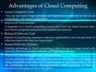 Advantages of Cloud Computing
• Lower Computer Cost
   -You do not need a high-powered and high-priced computer to run cloud
  computing's web-based applications.
• Improved Performance
  -Computers in a cloud computing system boot and run faster because they
  have fewer programs and processes loaded into memory.
• Reduced Software Cost
  -Instead of purchasing expensive software applications, you can get most of
  what you need with less cost from cloud.
• Instant Software Updates
  -Another advantage to cloud computing is that you are no longer faced with
  choosing between obsolete software and high upgrade costs.
• Improved Document Format Compatibility
 -You do not have to worry about the documents you create on your machine
  being compatible with other user’s applications or operating systems. There
  are potentially no format incompatibilities when everyone is sharing
  documents and applications in the cloud.
 