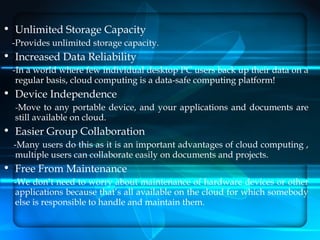 • Unlimited Storage Capacity
 -Provides unlimited storage capacity.
• Increased Data Reliability
 -In a world where few individual desktop PC users back up their data on a
  regular basis, cloud computing is a data-safe computing platform!
• Device Independence
  -Move to any portable device, and your applications and documents are
  still available on cloud.
• Easier Group Collaboration
  -Many users do this as it is an important advantages of cloud computing ,
  multiple users can collaborate easily on documents and projects.
• Free From Maintenance
  -We don’t need to worry about maintenance of hardware devices or other
  applications because that’s all available on the cloud for which somebody
  else is responsible to handle and maintain them.
 