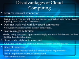 Disadvantages of Cloud
                    Computing
• Requires Constant Connection
   -Since you use the Internet to connect to both your applications and
  documents, if you do not have an Internet connection you cannot access
  anything, even your own documents.
• Does not work well with low speed connections
  -Not suitable with low speed internet connections.
• Features might be limited
 -Today many web-based applications simply are not as full-featured as their
  desktop-based applications.
• Stored data might not be secured
  -Only time will tell you that your data is secure in the cloud or not.
• General Concerns
  -How to choose specific cloud that meet with our requirements.
  -Not all applications works on public cloud.
  -Restrictions to Access.
 