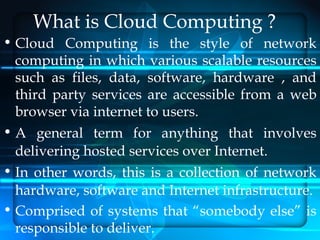 What is Cloud Computing ?
• Cloud Computing is the style of network
  computing in which various scalable resources
  such as files, data, software, hardware , and
  third party services are accessible from a web
  browser via internet to users.
• A general term for anything that involves
  delivering hosted services over Internet.
• In other words, this is a collection of network
  hardware, software and Internet infrastructure.
• Comprised of systems that “somebody else” is
  responsible to deliver.
 