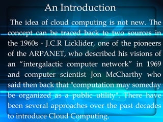 An Introduction
 The idea of cloud computing is not new. The
concept can be traced back to two sources in
the 1960s - J.C.R Licklider, one of the pioneers
of the ARPANET, who described his visions of
an “intergalactic computer network” in 1969
and computer scientist Jon McCharthy who
said then back that "computation may someday
be organized as a public utility". There have
been several approaches over the past decades
to introduce Cloud Computing.
 