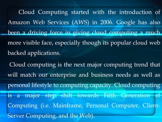 Cloud Computing started with the introduction of
Amazon Web Services (AWS) in 2006. Google has also
been a driving force in giving cloud computing a much
more visible face, especially though its popular cloud web
backed applications.
Cloud computing is the next major computing trend that
will match our enterprise and business needs as well as
personal lifestyle to computing capacity. Cloud computing
is a major step shift towards Fifth Generation of
Computing (i.e. Mainframe, Personal Computer, Client-
Server Computing, and the Web).
 