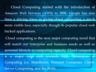 Cloud Computing started with the introduction of
Amazon Web Services (AWS) in 2006. Google has also
been a driving force i...