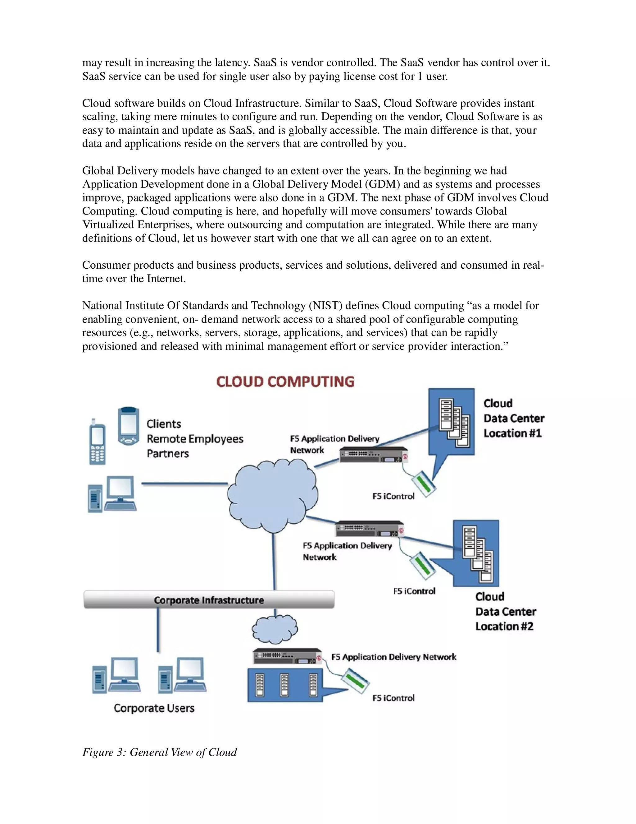 may result in increasing the latency. SaaS is vendor controlled. The SaaS vendor has control over it.
SaaS service can be used for single user also by paying license cost for 1 user.

Cloud software builds on Cloud Infrastructure. Similar to SaaS, Cloud Software provides instant
scaling, taking mere minutes to configure and run. Depending on the vendor, Cloud Software is as
easy to maintain and update as SaaS, and is globally accessible. The main difference is that, your
data and applications reside on the servers that are controlled by you.

Global Delivery models have changed to an extent over the years. In the beginning we had
Application Development done in a Global Delivery Model (GDM) and as systems and processes
improve, packaged applications were also done in a GDM. The next phase of GDM involves Cloud
Computing. Cloud computing is here, and hopefully will move consumers' towards Global
Virtualized Enterprises, where outsourcing and computation are integrated. While there are many
definitions of Cloud, let us however start with one that we all can agree on to an extent.

Consumer products and business products, services and solutions, delivered and consumed in real-
time over the Internet.

National Institute Of Standards and Technology (NIST) defines Cloud computing “as a model for
enabling convenient, on- demand network access to a shared pool of configurable computing
resources (e.g., networks, servers, storage, applications, and services) that can be rapidly
provisioned and released with minimal management effort or service provider interaction.”




Figure 3: General View of Cloud
 