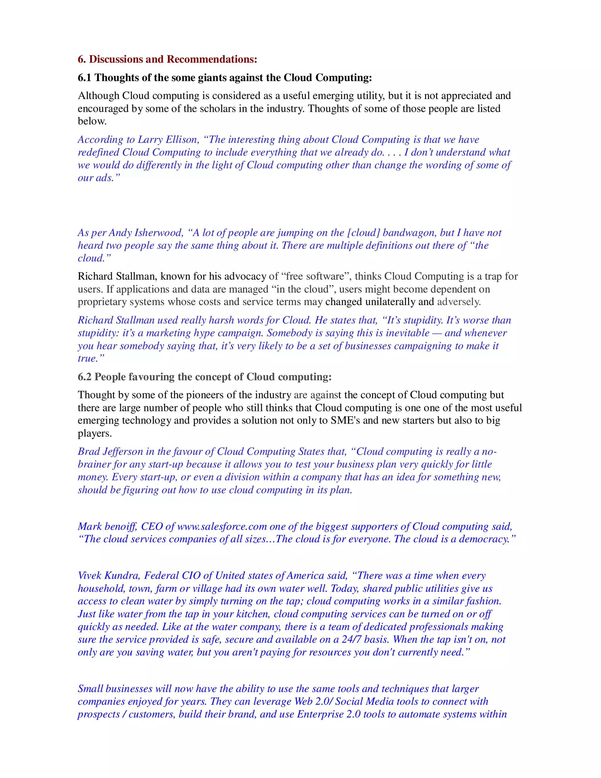 6. Discussions and Recommendations:
6.1 Thoughts of the some giants against the Cloud Computing:
Although Cloud computing is considered as a useful emerging utility, but it is not appreciated and
encouraged by some of the scholars in the industry. Thoughts of some of those people are listed
below.
According to Larry Ellison, “The interesting thing about Cloud Computing is that we have
redefined Cloud Computing to include everything that we already do. . . . I don’t understand what
we would do differently in the light of Cloud computing other than change the wording of some of
our ads.”



As per Andy Isherwood, “A lot of people are jumping on the [cloud] bandwagon, but I have not
heard two people say the same thing about it. There are multiple definitions out there of “the
cloud.”
Richard Stallman, known for his advocacy of “free software”, thinks Cloud Computing is a trap for
users. If applications and data are managed “in the cloud”, users might become dependent on
proprietary systems whose costs and service terms may changed unilaterally and adversely.
Richard Stallman used really harsh words for Cloud. He states that, “It’s stupidity. It’s worse than
stupidity: it’s a marketing hype campaign. Somebody is saying this is inevitable — and whenever
you hear somebody saying that, it’s very likely to be a set of businesses campaigning to make it
true.”
6.2 People favouring the concept of Cloud computing:
Thought by some of the pioneers of the industry are against the concept of Cloud computing but
there are large number of people who still thinks that Cloud computing is one one of the most useful
emerging technology and provides a solution not only to SME's and new starters but also to big
players.
Brad Jefferson in the favour of Cloud Computing States that, “Cloud computing is really a no-
brainer for any start-up because it allows you to test your business plan very quickly for little
money. Every start-up, or even a division within a company that has an idea for something new,
should be figuring out how to use cloud computing in its plan.


Mark benoiff, CEO of www.salesforce.com one of the biggest supporters of Cloud computing said,
“The cloud services companies of all sizes…The cloud is for everyone. The cloud is a democracy.”


Vivek Kundra, Federal CIO of United states of America said, “There was a time when every
household, town, farm or village had its own water well. Today, shared public utilities give us
access to clean water by simply turning on the tap; cloud computing works in a similar fashion.
Just like water from the tap in your kitchen, cloud computing services can be turned on or off
quickly as needed. Like at the water company, there is a team of dedicated professionals making
sure the service provided is safe, secure and available on a 24/7 basis. When the tap isn't on, not
only are you saving water, but you aren't paying for resources you don't currently need.”


Small businesses will now have the ability to use the same tools and techniques that larger
companies enjoyed for years. They can leverage Web 2.0/ Social Media tools to connect with
prospects / customers, build their brand, and use Enterprise 2.0 tools to automate systems within
 