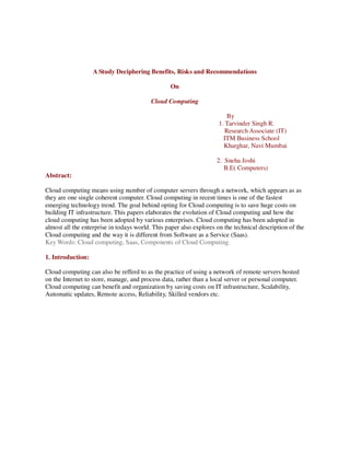 A Study Deciphering Benefits, Risks and Recommendations

                                                 On

                                          Cloud Computing

                                                                         By
                                                                     1. Tarvinder Singh R.
                                                                        Research Associate (IT)
                                                                       ITM Business School
                                                                       Kharghar, Navi Mumbai

                                                                    2. Sneha Joshi
                                                                       B.E( Computers)
Abstract:

Cloud computing means using number of computer servers through a network, which appears as as
they are one single coherent computer. Cloud computing in recent times is one of the fastest
emerging technology trend. The goal behind opting for Cloud computing is to save huge costs on
building IT infrastructure. This papers elaborates the evolution of Cloud computing and how the
cloud computing has been adopted by various enterprises. Cloud computing has been adopted in
almost all the enterprise in todays world. This paper also explores on the technical description of the
Cloud computing and the way it is different from Software as a Service (Saas).
Key Words: Cloud computing, Saas, Components of Cloud Computing.

1. Introduction:

Cloud computing can also be refferd to as the practice of using a network of remote servers hosted
on the Internet to store, manage, and process data, rather than a local server or personal computer.
Cloud computing can benefit and organization by saving costs on IT infrastructure, Scalability,
Automatic updates, Remote access, Reliability, Skilled vendors etc.
 
