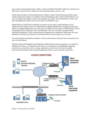 may result in increasing the latency. SaaS is vendor controlled. The SaaS vendor has control over it.
SaaS service can be used for single user also by paying license cost for 1 user.

Cloud software builds on Cloud Infrastructure. Similar to SaaS, Cloud Software provides instant
scaling, taking mere minutes to configure and run. Depending on the vendor, Cloud Software is as
easy to maintain and update as SaaS, and is globally accessible. The main difference is that, your
data and applications reside on the servers that are controlled by you.

Global Delivery models have changed to an extent over the years. In the beginning we had
Application Development done in a Global Delivery Model (GDM) and as systems and processes
improve, packaged applications were also done in a GDM. The next phase of GDM involves Cloud
Computing. Cloud computing is here, and hopefully will move consumers' towards Global
Virtualized Enterprises, where outsourcing and computation are integrated. While there are many
definitions of Cloud, let us however start with one that we all can agree on to an extent.

Consumer products and business products, services and solutions, delivered and consumed in real-
time over the Internet.

National Institute Of Standards and Technology (NIST) defines Cloud computing “as a model for
enabling convenient, on- demand network access to a shared pool of configurable computing
resources (e.g., networks, servers, storage, applications, and services) that can be rapidly
provisioned and released with minimal management effort or service provider interaction.”




Figure 3: General View of Cloud
 