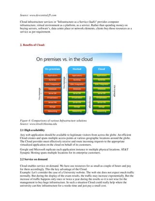 Source: www.devcentral.f5.com

Cloud infrastructure services or "Infrastructure as a Service (IaaS)" provides computer
infrastructure, virtual environment as a platform, as a service. Rather than spending money on
buying servers, software’s, data centre place or network elements, clients buy those resources as a
service as per requirement.



2. Benefits of Cloud:




Figure 4: Comparisons of various Infrastructure solutions
Source: www.iitweb.bloomu.edu

2.1 High availability
Any web application should be available to legitimate visitors from across the globe. An efficient
Cloud creates and spans multiple access points at various geographic locations around the globe.
The Cloud provider must effectively receive and route incoming requests to the appropriate
virtualized application on the cloud on behalf of its customers.
Google and Microsoft replicate each application instance to multiple physical locations. AT&T
Synaptic Hosting spans multiple locations for its enterprise customers.

2.2 Service on demand

Cloud enables service on demand. We have use resources for as small as couple of hours and pay
for them accordingly. This the key advantage of the Cloud.
Example: Let’s consider the case of a University website. The web site does not expect much traffic
normally. But during the display of the exam results, the traffic may increase exponentially. But the
increase of traffic happens only once or twice a year during the results so it is not wise for the
management to buy huge infrastructure. In such a situation Cloud could really help where the
university can hire infrastructure for a weeks time and just pay a small cost.
 