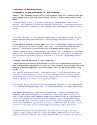 6. Discussions and Recommendations:
6.1 Thoughts of the some giants against the Cloud Computing:
Although Cloud computing is considered as a useful emerging utility, but it is not appreciated and
encouraged by some of the scholars in the industry. Thoughts of some of those people are listed
below.
According to Larry Ellison, “The interesting thing about Cloud Computing is that we have
redefined Cloud Computing to include everything that we already do. . . . I don’t understand what
we would do differently in the light of Cloud computing other than change the wording of some of
our ads.”



As per Andy Isherwood, “A lot of people are jumping on the [cloud] bandwagon, but I have not
heard two people say the same thing about it. There are multiple definitions out there of “the
cloud.”
Richard Stallman, known for his advocacy of “free software”, thinks Cloud Computing is a trap for
users. If applications and data are managed “in the cloud”, users might become dependent on
proprietary systems whose costs and service terms may changed unilaterally and adversely.
Richard Stallman used really harsh words for Cloud. He states that, “It’s stupidity. It’s worse than
stupidity: it’s a marketing hype campaign. Somebody is saying this is inevitable — and whenever
you hear somebody saying that, it’s very likely to be a set of businesses campaigning to make it
true.”
6.2 People favouring the concept of Cloud computing:
Thought by some of the pioneers of the industry are against the concept of Cloud computing but
there are large number of people who still thinks that Cloud computing is one one of the most useful
emerging technology and provides a solution not only to SME's and new starters but also to big
players.
Brad Jefferson in the favour of Cloud Computing States that, “Cloud computing is really a no-
brainer for any start-up because it allows you to test your business plan very quickly for little
money. Every start-up, or even a division within a company that has an idea for something new,
should be figuring out how to use cloud computing in its plan.


Mark benoiff, CEO of www.salesforce.com one of the biggest supporters of Cloud computing said,
“The cloud services companies of all sizes…The cloud is for everyone. The cloud is a democracy.”


Vivek Kundra, Federal CIO of United states of America said, “There was a time when every
household, town, farm or village had its own water well. Today, shared public utilities give us
access to clean water by simply turning on the tap; cloud computing works in a similar fashion.
Just like water from the tap in your kitchen, cloud computing services can be turned on or off
quickly as needed. Like at the water company, there is a team of dedicated professionals making
sure the service provided is safe, secure and available on a 24/7 basis. When the tap isn't on, not
only are you saving water, but you aren't paying for resources you don't currently need.”


Small businesses will now have the ability to use the same tools and techniques that larger
companies enjoyed for years. They can leverage Web 2.0/ Social Media tools to connect with
prospects / customers, build their brand, and use Enterprise 2.0 tools to automate systems within
 