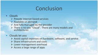 Conclusion
• Clouds
      Provide internet based services
      Available on demand
      And fully managed by the provider
      There is no one “Cloud”. There are many models and
       architectures

• Clouds let you
      Avoid capital expenses on hardware, software, and service
      Share infrastructure and costs
      Lower management overhead
      Access a large range of apps
 