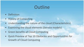 Outline
• Definition
• History of Computing
• Understanding the nature of the cloud (Characteristics)
• Examining the cloud elements (Service models)
• Green benefits of Cloud Computing
• Quick Preview of Top 10 Obstacles and Opportunities for
  Growth of Cloud Computing
 