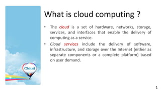 What is cloud computing ?
• The cloud is a set of hardware, networks, storage,
  services, and interfaces that enable the delivery of
  computing as a service.
• Cloud services include the delivery of software,
  infrastructure, and storage over the Internet (either as
  separate components or a complete platform) based
  on user demand.




                                                             1
 