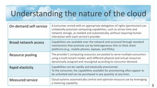 Understanding the nature of the cloud
On-demand self-service   A consumer armed with an appropriate delegation of rights (permission) can
                         unilaterally provision computing capabilities, such as server time and
                         network storage, as needed and automatically, without requiring human
                         interaction with each service’s provider
Broad network access     Capabilities are available over the network and accessed through standard
                         mechanisms that promote use by heterogeneous thin or thick client
                         platforms (e.g., mobile phones, laptops, and PDAs).
Resource pooling         The provider’s computing resources are pooled to serve multiple consumers
                         using a multi-tenant model, with different physical and virtual resources
                         dynamically assigned and reassigned according to consumer demand.
Rapid elasticity         Capabilities can be rapidly and elastically provisioned.
                         To the consumer, the capabilities available for provisioning often appear to
                         be unlimited and can be purchased in any quantity at any time.
Measured service         Cloud systems automatically control and optimize resource use by leveraging
                         a metering capability
                                                                                                        3
 