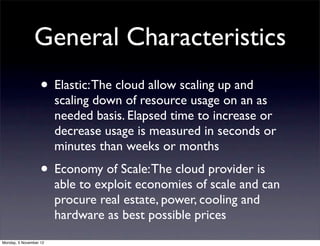 General Characteristics
                   • Elastic: The cloud allow scaling up and
                        scaling down of resource usage on an as
                        needed basis. Elapsed time to increase or
                        decrease usage is measured in seconds or
                        minutes than weeks or months
                   • Economy of Scale: The cloud provider is
                        able to exploit economies of scale and can
                        procure real estate, power, cooling and
                        hardware as best possible prices
Monday, 5 November 12
 