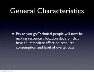 General Characteristics

                   • Pay as you go: Technical people will now be
                        making resource allocation decision that
                        have an immediate effect on resource
                        consumption and level of overall cost




Monday, 5 November 12
 