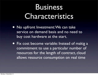 Business
                            Characteristics
                   • No upfront Investment: We can take
                        service on demand basis and no need to
                        buy cost hardware at the start.
                   • Fix cost become variable: Instead of makig a
                        commitment to use a particular number of
                        resources for the length of contract, cloud
                        allows resource consumption on real time


Monday, 5 November 12
 