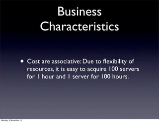Business
                             Characteristics

                   • Cost are associative: Due to ﬂexibility of
                        resources, it is easy to acquire 100 servers
                        for 1 hour and 1 server for 100 hours.




Monday, 5 November 12
 