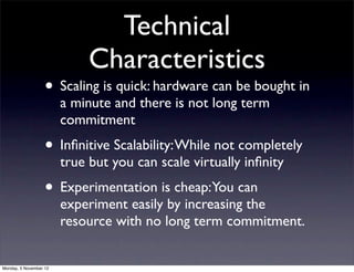 Technical
                             Characteristics
                   • Scaling is quick: hardware can be bought in
                        a minute and there is not long term
                        commitment
                   • Inﬁnitive Scalability: While not completely
                        true but you can scale virtually inﬁnity
                   • Experimentation is cheap:You can
                        experiment easily by increasing the
                        resource with no long term commitment.


Monday, 5 November 12
 