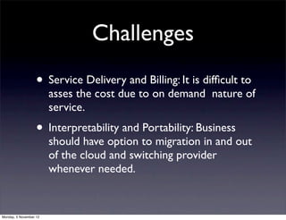 Challenges
                   • Service Delivery and Billing: It is difﬁcult to
                        asses the cost due to on demand nature of
                        service.
                   • Interpretability and Portability: Business
                        should have option to migration in and out
                        of the cloud and switching provider
                        whenever needed.


Monday, 5 November 12
 